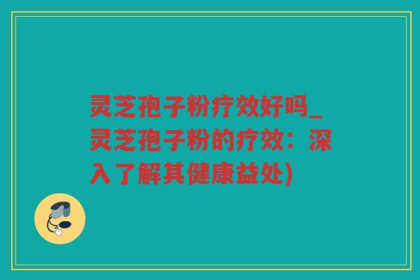 灵芝孢子粉疗效好吗_灵芝孢子粉的疗效:深入了解其健康益处) 灵芝孢子粉疗效好吗_灵芝孢子粉的疗效:深入了解其健康益处)