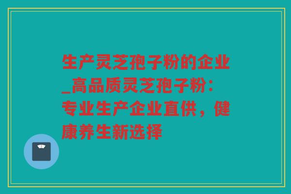 生产灵芝孢子粉的企业_高品质灵芝孢子粉：专业生产企业直供，健康养生新选择