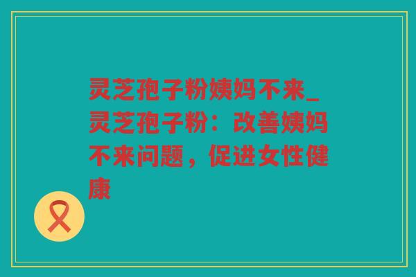 灵芝孢子粉姨妈不来_灵芝孢子粉:改善姨妈不来问题,促进女性健康 灵芝孢子粉姨妈不来_灵芝孢子粉:改善姨妈不来问题,促进女性健康