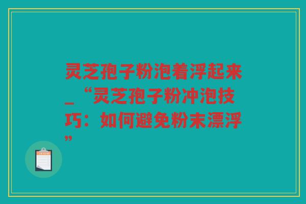 灵芝孢子粉泡着浮起来_“灵芝孢子粉冲泡技巧：如何避免粉末漂浮”