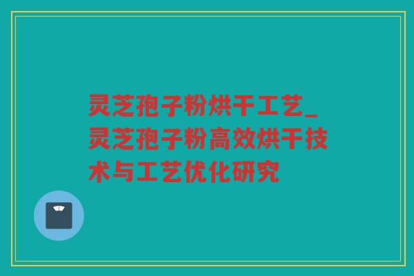 灵芝孢子粉烘干工艺_灵芝孢子粉高效烘干技术与工艺优化研究