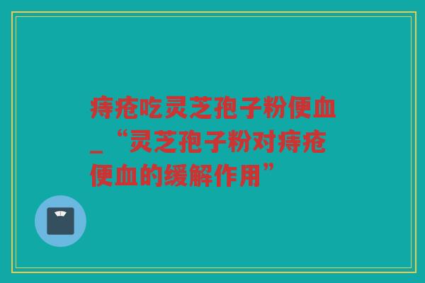 痔疮吃灵芝孢子粉便_“灵芝孢子粉对痔疮便的缓解作用” 痔疮吃灵芝孢子粉便_“灵芝孢子粉对痔疮便的缓解作用”