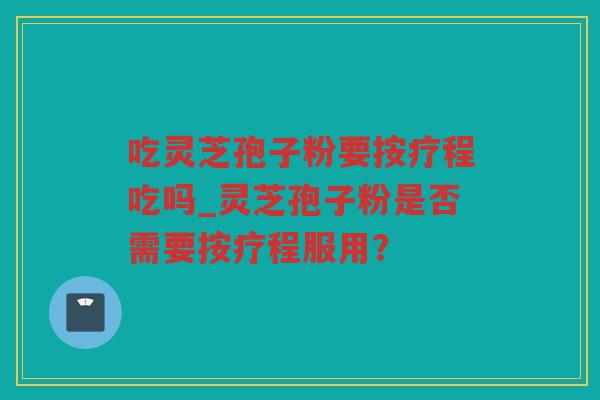 吃灵芝孢子粉要按疗程吃吗_灵芝孢子粉是否需要按疗程服用？