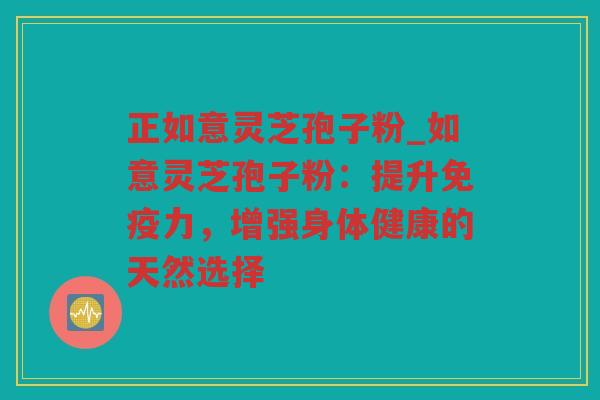 正如意灵芝孢子粉_如意灵芝孢子粉:提升免疫力,增强身体健康的天然选择 正如意灵芝孢子粉_如意灵芝孢子粉:提升免疫力,增强身体健康的天然选择