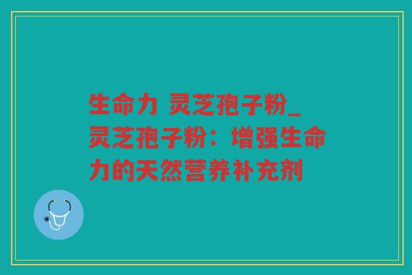 生命力 灵芝孢子粉_灵芝孢子粉:增强生命力的天然营养补充剂 生命力 灵芝孢子粉_灵芝孢子粉:增强生命力的天然营养补充剂