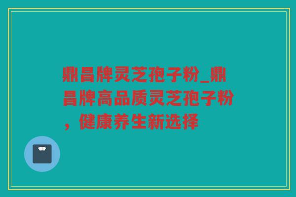 鼎昌牌灵芝孢子粉_鼎昌牌高品质灵芝孢子粉，健康养生新选择