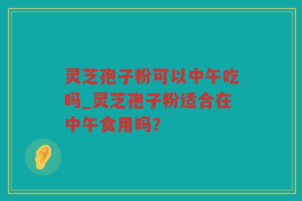 灵芝孢子粉可以中午吃吗_灵芝孢子粉适合在中午食用吗？