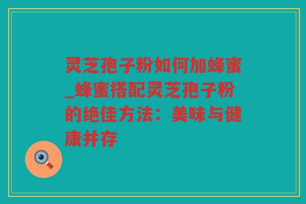 灵芝孢子粉如何加蜂蜜_蜂蜜搭配灵芝孢子粉的绝佳方法:美味与健康并存 灵芝孢子粉如何加蜂蜜_蜂蜜搭配灵芝孢子粉的绝佳方法:美味与健康并存