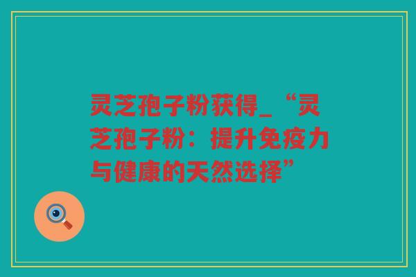 灵芝孢子粉获得_“灵芝孢子粉:提升免疫力与健康的天然选择” 灵芝孢子粉获得_“灵芝孢子粉:提升免疫力与健康的天然选择”
