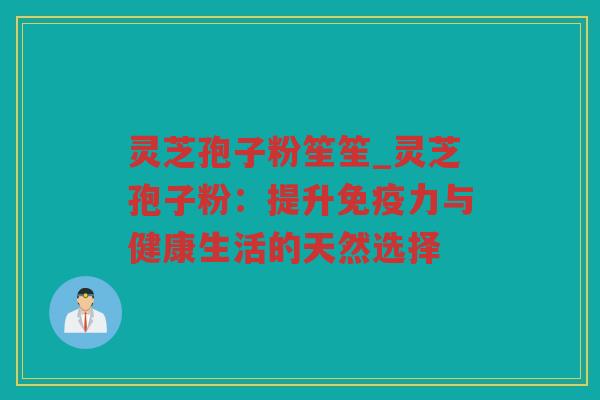灵芝孢子粉笙笙_灵芝孢子粉：提升免疫力与健康生活的天然选择