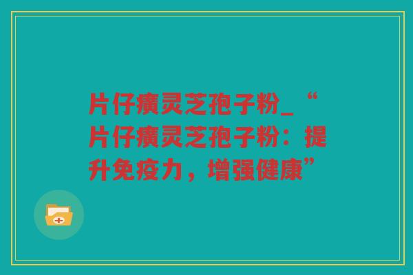 片仔癀灵芝孢子粉_“片仔癀灵芝孢子粉:提升免疫力,增强健康” 片仔癀灵芝孢子粉_“片仔癀灵芝孢子粉:提升免疫力,增强健康”