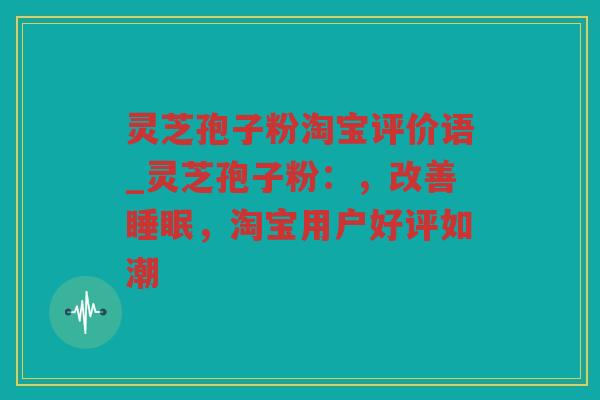 灵芝孢子粉淘宝评价语_灵芝孢子粉：，改善，淘宝用户好评如潮