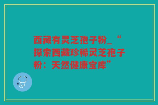 西藏有灵芝孢子粉_“探索西藏珍稀灵芝孢子粉：天然健康宝库”