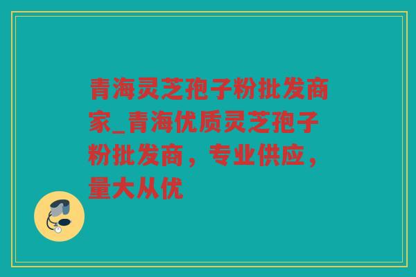 青海灵芝孢子粉批发商家_青海优质灵芝孢子粉批发商，专业供应，量大从优