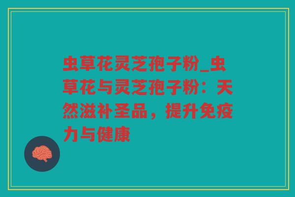 虫草花灵芝孢子粉_虫草花与灵芝孢子粉:天然滋补圣品,提升免疫力与健康 虫草花灵芝孢子粉_虫草花与灵芝孢子粉:天然滋补圣品,提升免疫力与健康