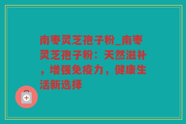 南枣灵芝孢子粉_南枣灵芝孢子粉：天然滋补，增强免疫力，健康生活新选择