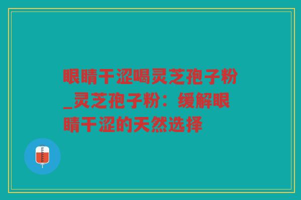 眼睛干涩喝灵芝孢子粉_灵芝孢子粉：缓解眼睛干涩的天然选择