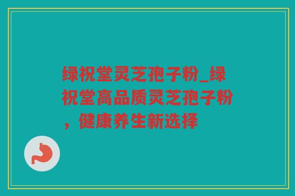 绿祝堂灵芝孢子粉_绿祝堂高品质灵芝孢子粉，健康养生新选择
