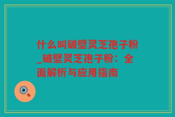 什么叫破壁灵芝孢子粉_破壁灵芝孢子粉:全面解析与应用指南 什么叫破壁灵芝孢子粉_破壁灵芝孢子粉:全面解析与应用指南