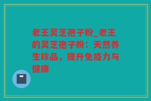 老王灵芝孢子粉_老王的灵芝孢子粉：天然养生珍品，提升免疫力与健康