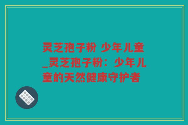 灵芝孢子粉 少年儿童_灵芝孢子粉：少年儿童的天然健康守护者