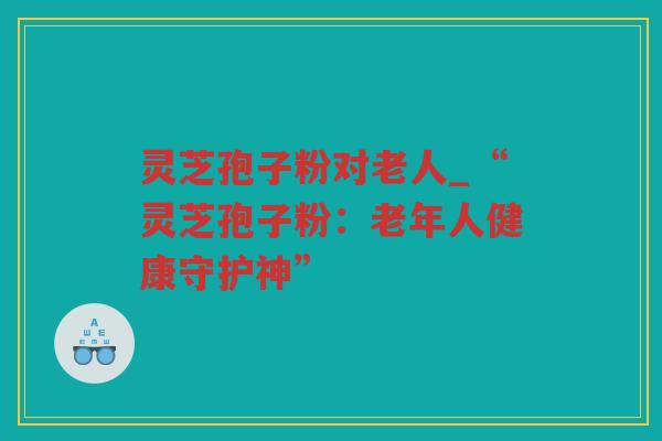 灵芝孢子粉对老人_“灵芝孢子粉：老年人健康守护神”