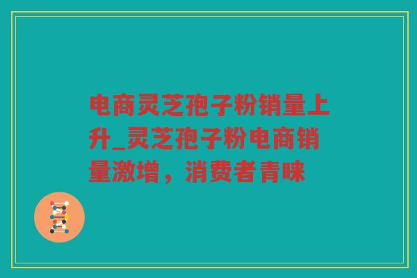 电商灵芝孢子粉销量上升_灵芝孢子粉电商销量激增，消费者青睐