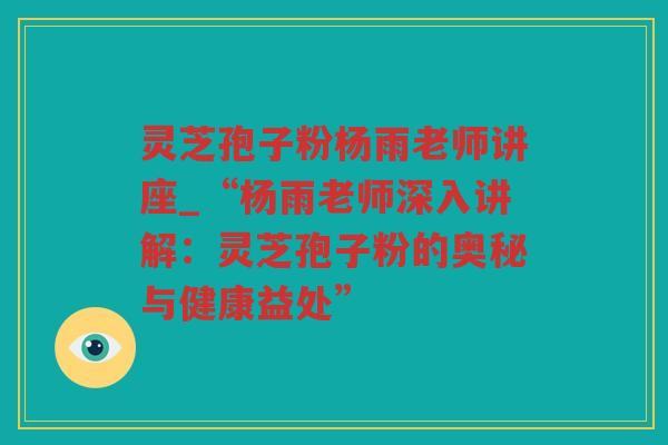 灵芝孢子粉杨雨老师讲座_“杨雨老师深入讲解:灵芝孢子粉的奥秘与健康益处” 灵芝孢子粉杨雨老师讲座_“杨雨老师深入讲解:灵芝孢子粉的奥秘与健康益处”