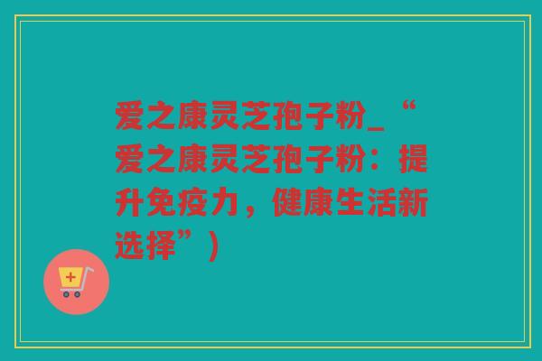 爱之康灵芝孢子粉_“爱之康灵芝孢子粉：提升免疫力，健康生活新选择”)