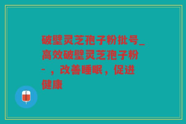 破壁灵芝孢子粉批号_高效破壁灵芝孢子粉 - ，改善，促进健康