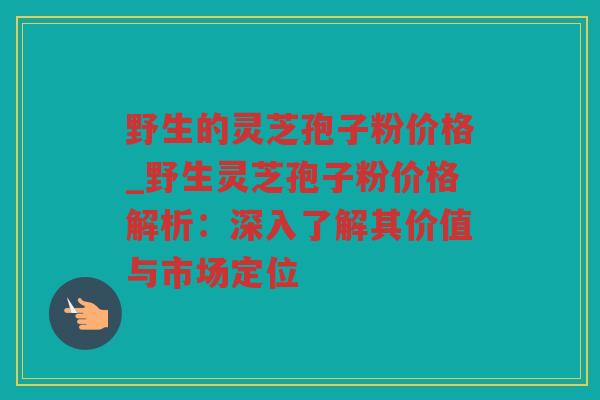 野生的灵芝孢子粉价格_野生灵芝孢子粉价格解析：深入了解其价值与市场定位