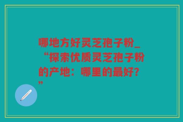 哪地方好灵芝孢子粉_“探索优质灵芝孢子粉的产地：哪里的好？”