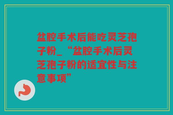 盆腔手术后能吃灵芝孢子粉_“盆腔手术后灵芝孢子粉的适宜性与注意事项” 盆腔手术后能吃灵芝孢子粉_“盆腔手术后灵芝孢子粉的适宜性与注意事项”