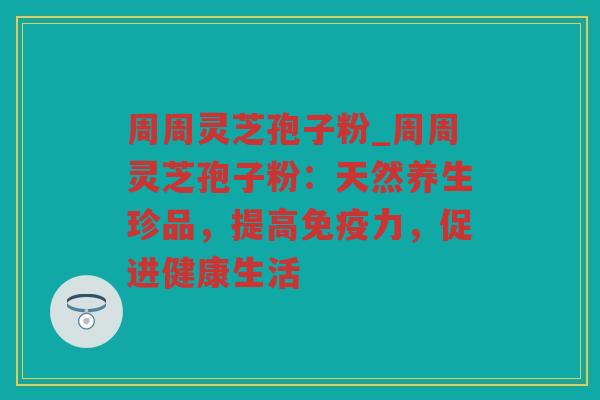 周周灵芝孢子粉_周周灵芝孢子粉：天然养生珍品，提高免疫力，促进健康生活