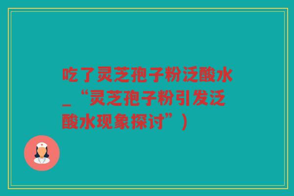 吃了灵芝孢子粉泛酸水_“灵芝孢子粉引发泛酸水现象探讨”)