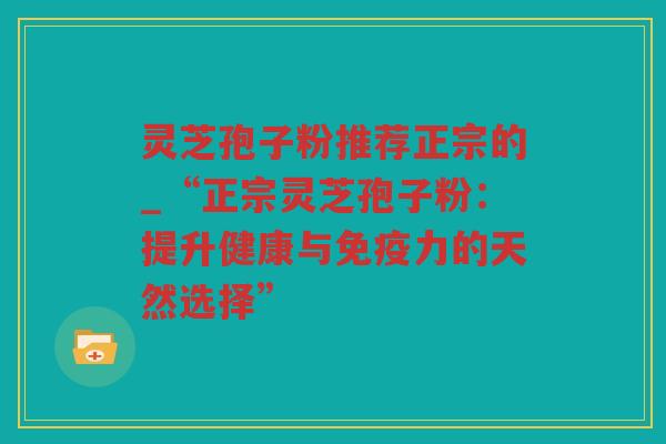 灵芝孢子粉推荐正宗的_“正宗灵芝孢子粉:提升健康与免疫力的天然选择” 灵芝孢子粉推荐正宗的_“正宗灵芝孢子粉:提升健康与免疫力的天然选择”