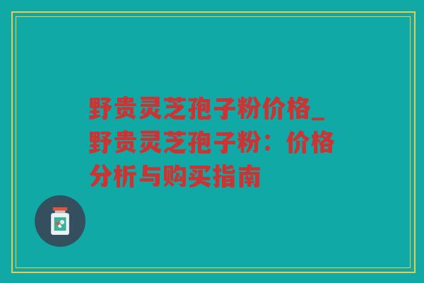 野贵灵芝孢子粉价格_野贵灵芝孢子粉：价格分析与购买指南
