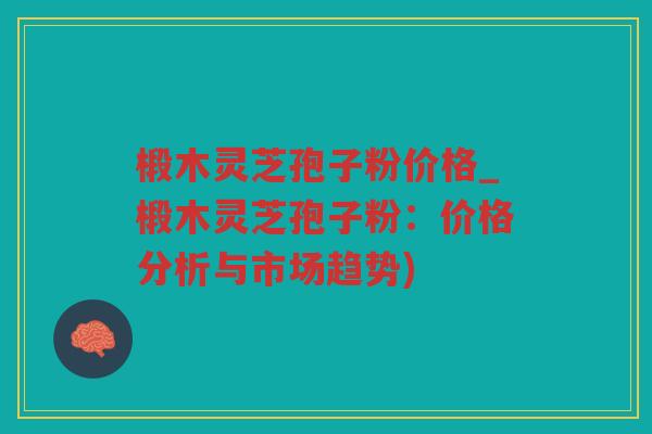 椴木灵芝孢子粉价格_椴木灵芝孢子粉：价格分析与市场趋势)