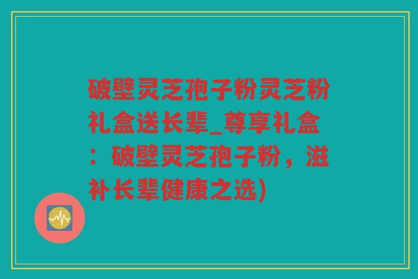 破壁灵芝孢子粉灵芝粉礼盒送长辈_尊享礼盒：破壁灵芝孢子粉，滋补长辈健康之选)