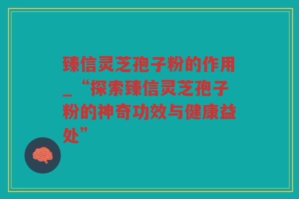 臻信灵芝孢子粉的作用_“探索臻信灵芝孢子粉的神奇功效与健康益处”
