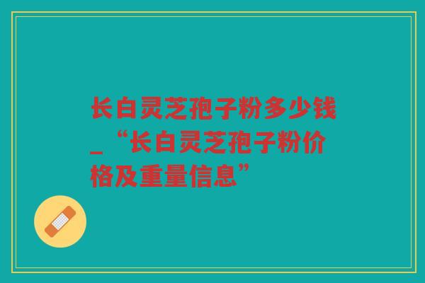 长白灵芝孢子粉多少钱_“长白灵芝孢子粉价格及重量信息”