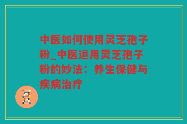 中医如何使用灵芝孢子粉_中医运用灵芝孢子粉的妙法:养生保健与 中医如何使用灵芝孢子粉_中医运用灵芝孢子粉的妙法:养生保健与