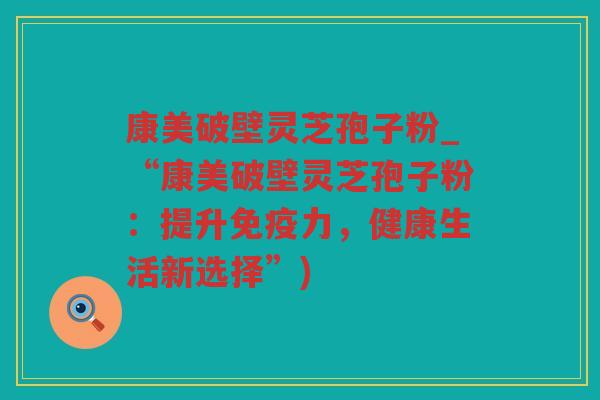 康美破壁灵芝孢子粉_“康美破壁灵芝孢子粉:提升免疫力,健康生活新选择”) 康美破壁灵芝孢子粉_“康美破壁灵芝孢子粉:提升免疫力,健康生活新选择”)