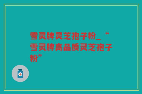雪灵牌灵芝孢子粉_“雪灵牌高品质灵芝孢子粉”