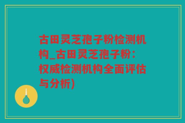 古田灵芝孢子粉检测机构_古田灵芝孢子粉：权威检测机构全面评估与分析)
