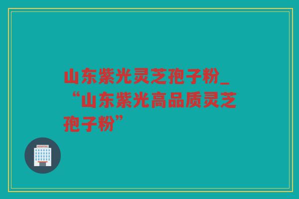 山东紫光灵芝孢子粉_“山东紫光高品质灵芝孢子粉” 山东紫光灵芝孢子粉_“山东紫光高品质灵芝孢子粉”