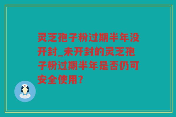 灵芝孢子粉过期半年没开封_未开封的灵芝孢子粉过期半年是否仍可安全使用？