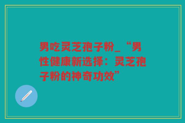 男吃灵芝孢子粉_“男性健康新选择：灵芝孢子粉的神奇功效”