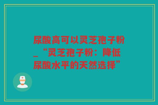 尿酸高可以灵芝孢子粉_“灵芝孢子粉：降低尿酸水平的天然选择”