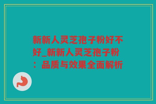 新新人灵芝孢子粉好不好_新新人灵芝孢子粉：品质与效果全面解析